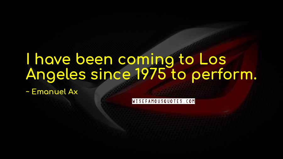 Emanuel Ax Quotes: I have been coming to Los Angeles since 1975 to perform.