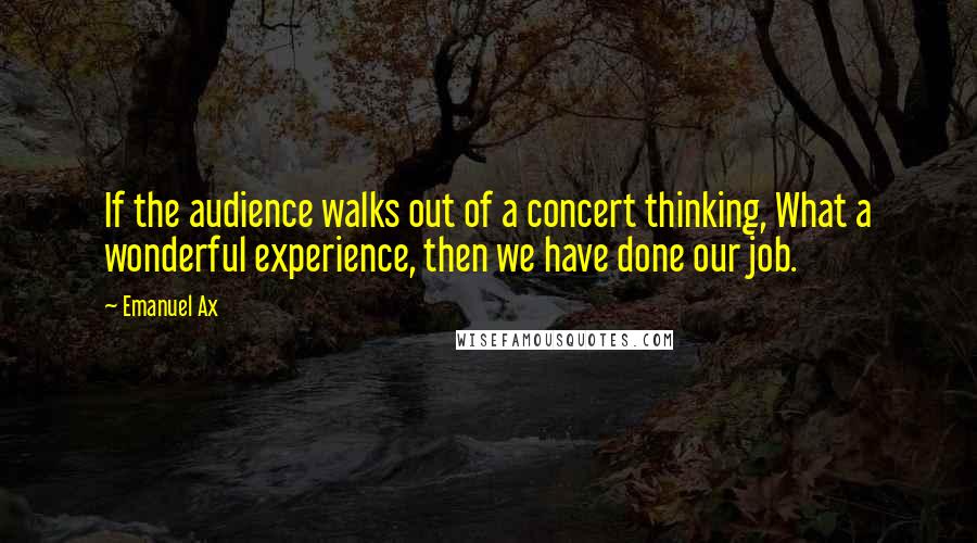 Emanuel Ax Quotes: If the audience walks out of a concert thinking, What a wonderful experience, then we have done our job.