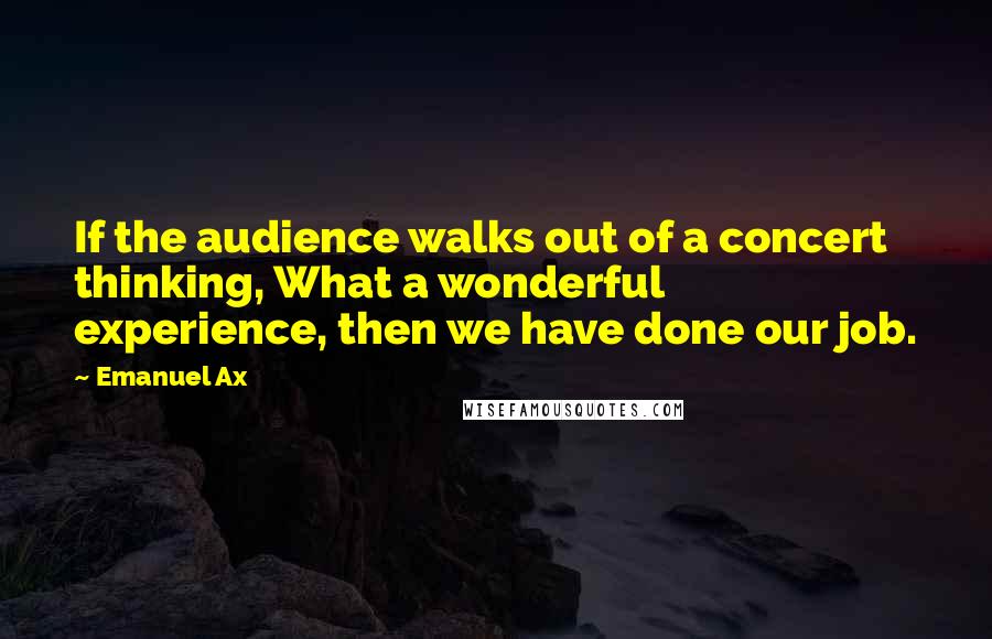 Emanuel Ax Quotes: If the audience walks out of a concert thinking, What a wonderful experience, then we have done our job.