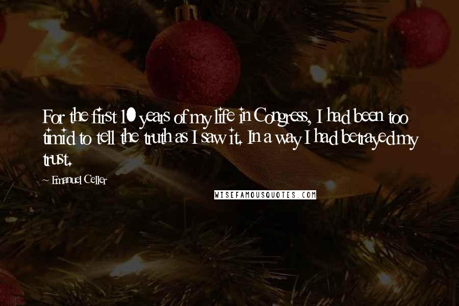 Emanuel Celler Quotes: For the first 10 years of my life in Congress, I had been too timid to tell the truth as I saw it. In a way I had betrayed my trust.