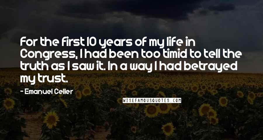 Emanuel Celler Quotes: For the first 10 years of my life in Congress, I had been too timid to tell the truth as I saw it. In a way I had betrayed my trust.