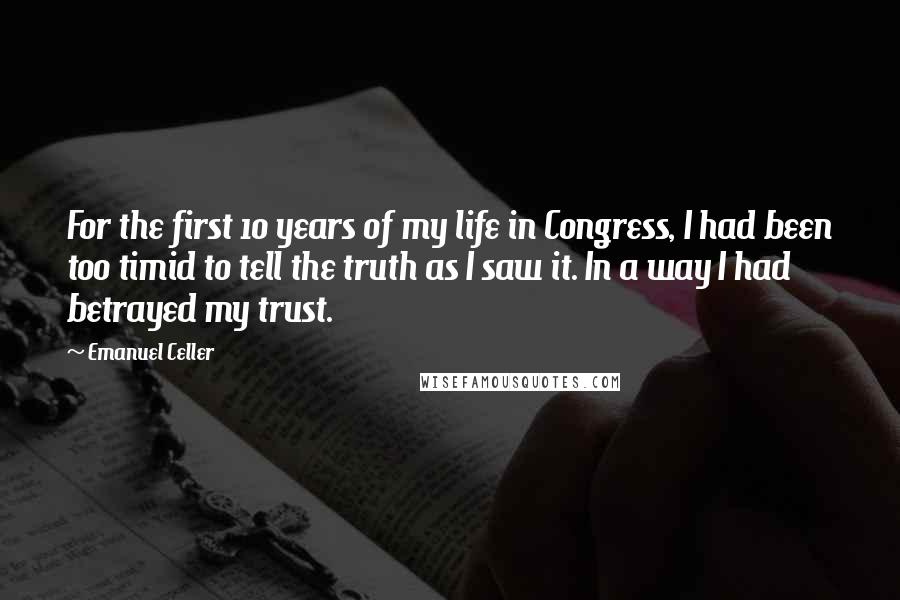 Emanuel Celler Quotes: For the first 10 years of my life in Congress, I had been too timid to tell the truth as I saw it. In a way I had betrayed my trust.