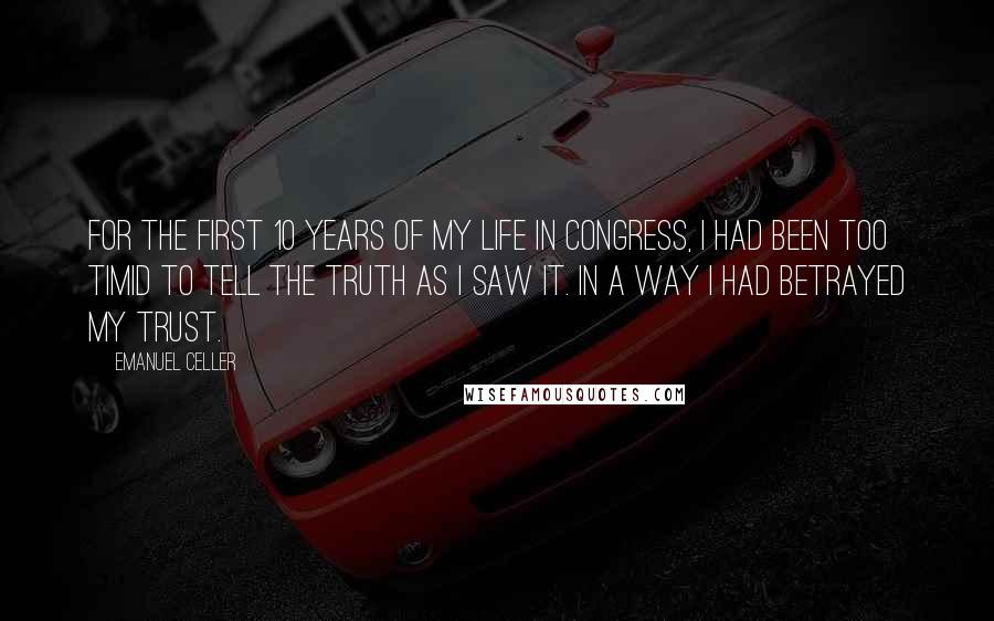 Emanuel Celler Quotes: For the first 10 years of my life in Congress, I had been too timid to tell the truth as I saw it. In a way I had betrayed my trust.