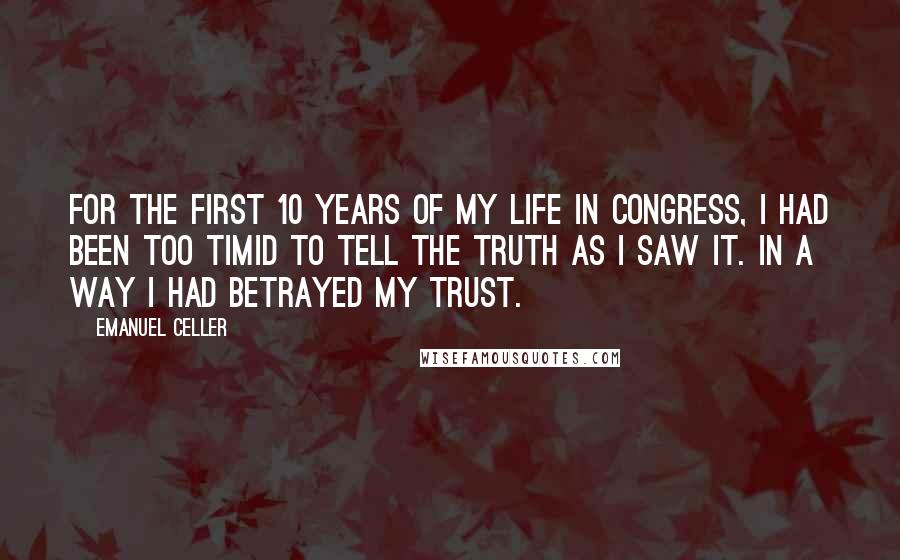 Emanuel Celler Quotes: For the first 10 years of my life in Congress, I had been too timid to tell the truth as I saw it. In a way I had betrayed my trust.