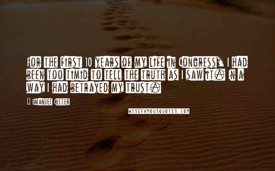 Emanuel Celler Quotes: For the first 10 years of my life in Congress, I had been too timid to tell the truth as I saw it. In a way I had betrayed my trust.