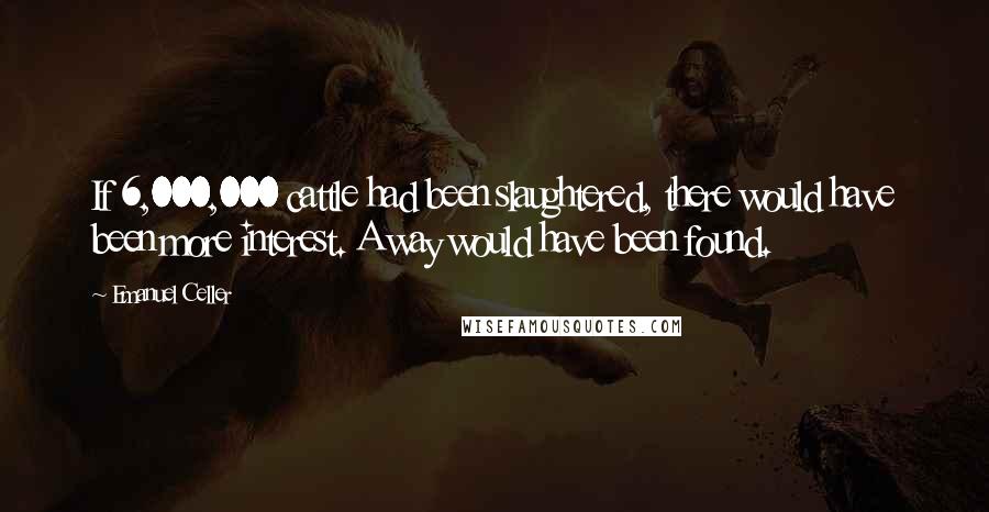 Emanuel Celler Quotes: If 6,000,000 cattle had been slaughtered, there would have been more interest. A way would have been found.