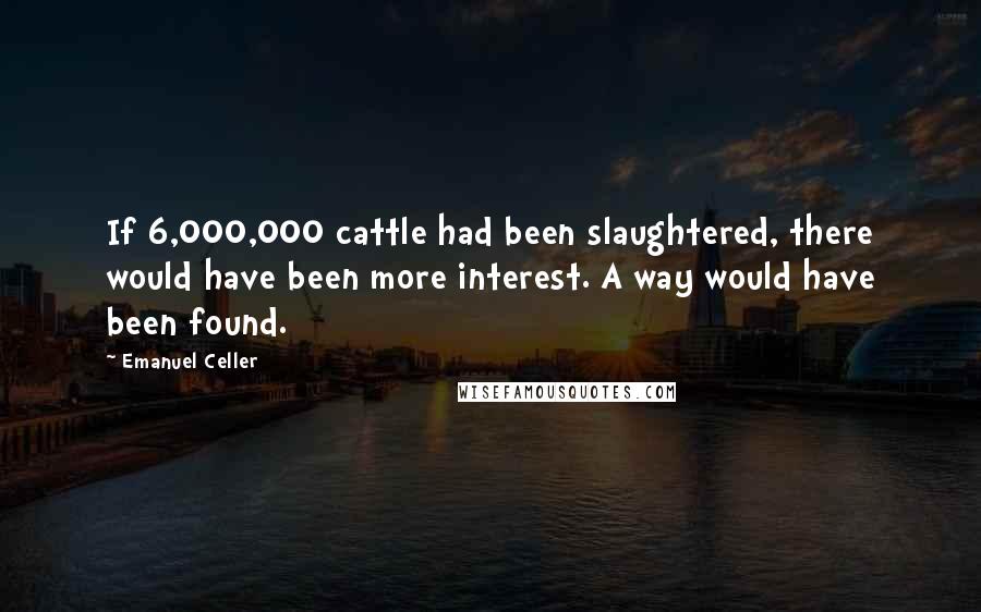 Emanuel Celler Quotes: If 6,000,000 cattle had been slaughtered, there would have been more interest. A way would have been found.