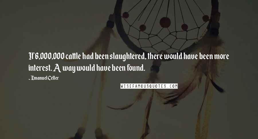 Emanuel Celler Quotes: If 6,000,000 cattle had been slaughtered, there would have been more interest. A way would have been found.