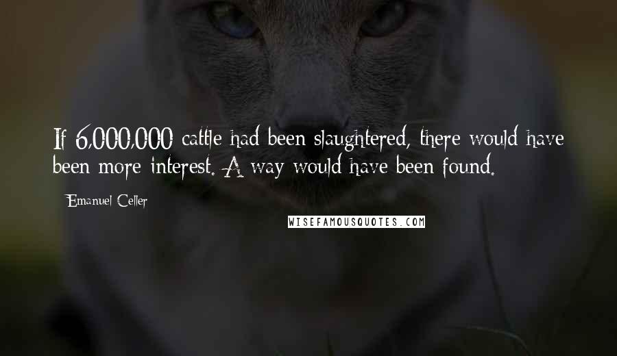 Emanuel Celler Quotes: If 6,000,000 cattle had been slaughtered, there would have been more interest. A way would have been found.