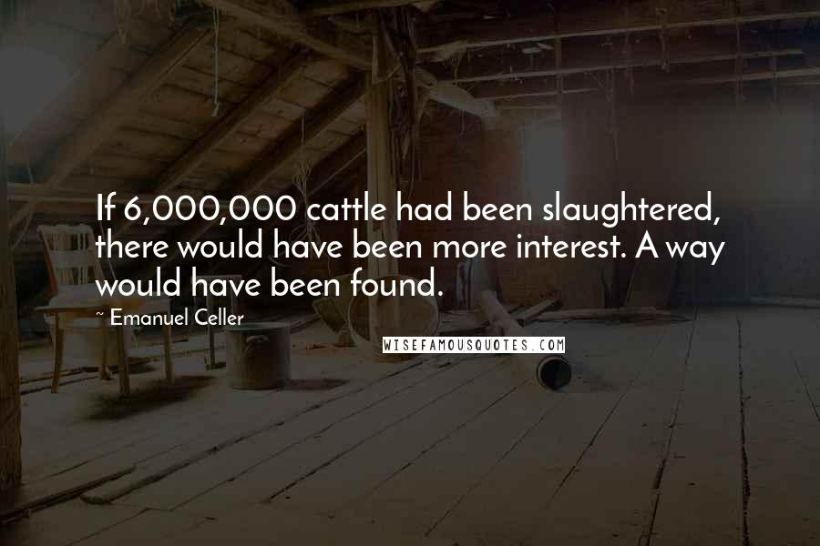 Emanuel Celler Quotes: If 6,000,000 cattle had been slaughtered, there would have been more interest. A way would have been found.