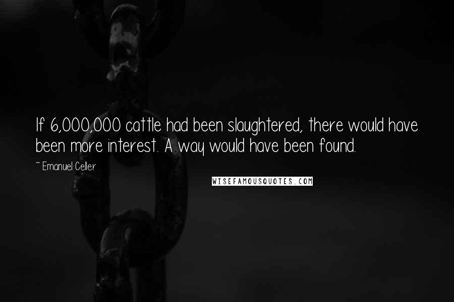 Emanuel Celler Quotes: If 6,000,000 cattle had been slaughtered, there would have been more interest. A way would have been found.