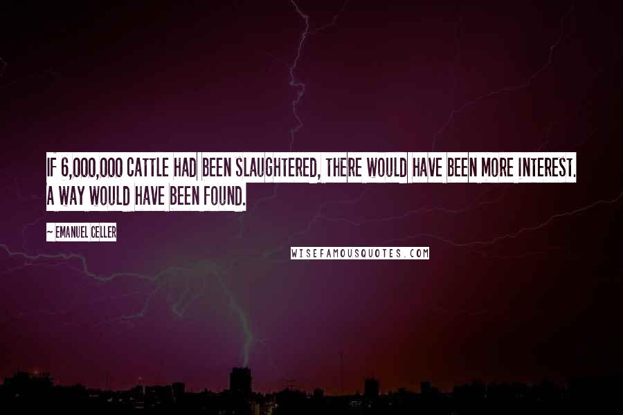 Emanuel Celler Quotes: If 6,000,000 cattle had been slaughtered, there would have been more interest. A way would have been found.