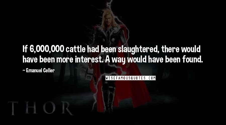 Emanuel Celler Quotes: If 6,000,000 cattle had been slaughtered, there would have been more interest. A way would have been found.