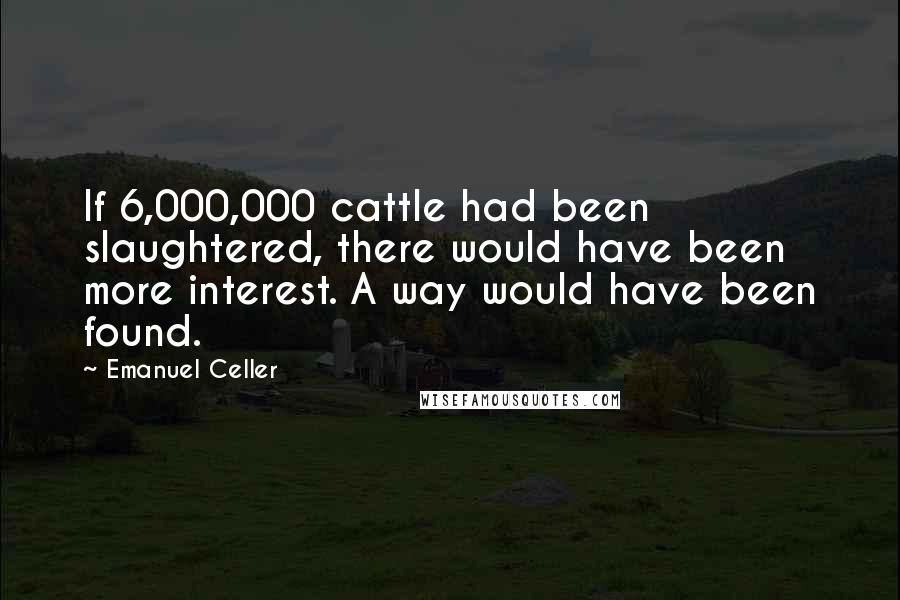 Emanuel Celler Quotes: If 6,000,000 cattle had been slaughtered, there would have been more interest. A way would have been found.