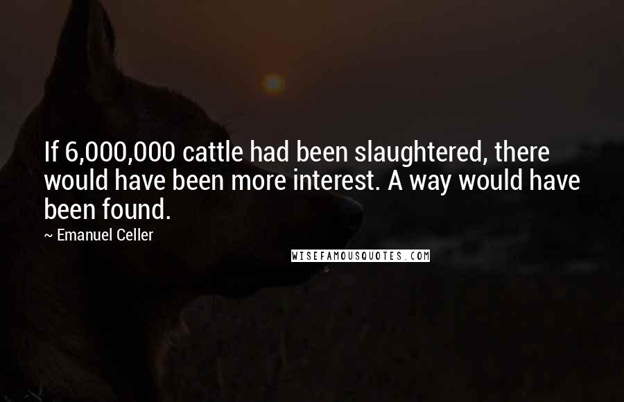 Emanuel Celler Quotes: If 6,000,000 cattle had been slaughtered, there would have been more interest. A way would have been found.