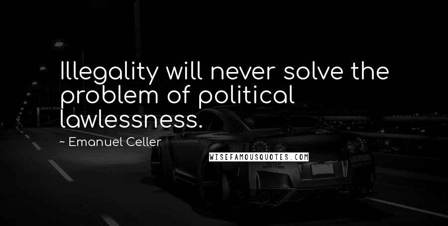 Emanuel Celler Quotes: Illegality will never solve the problem of political lawlessness.