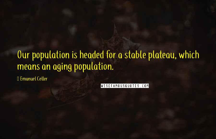 Emanuel Celler Quotes: Our population is headed for a stable plateau, which means an aging population.