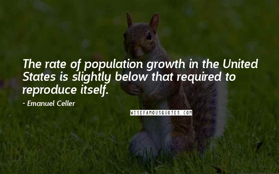 Emanuel Celler Quotes: The rate of population growth in the United States is slightly below that required to reproduce itself.