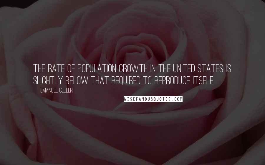 Emanuel Celler Quotes: The rate of population growth in the United States is slightly below that required to reproduce itself.