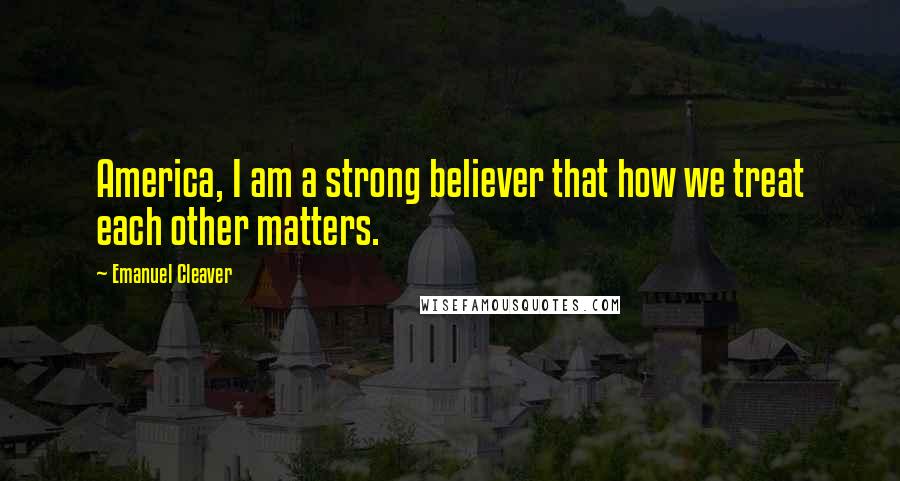 Emanuel Cleaver Quotes: America, I am a strong believer that how we treat each other matters.