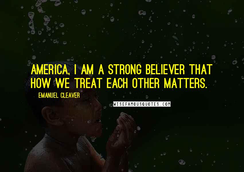 Emanuel Cleaver Quotes: America, I am a strong believer that how we treat each other matters.