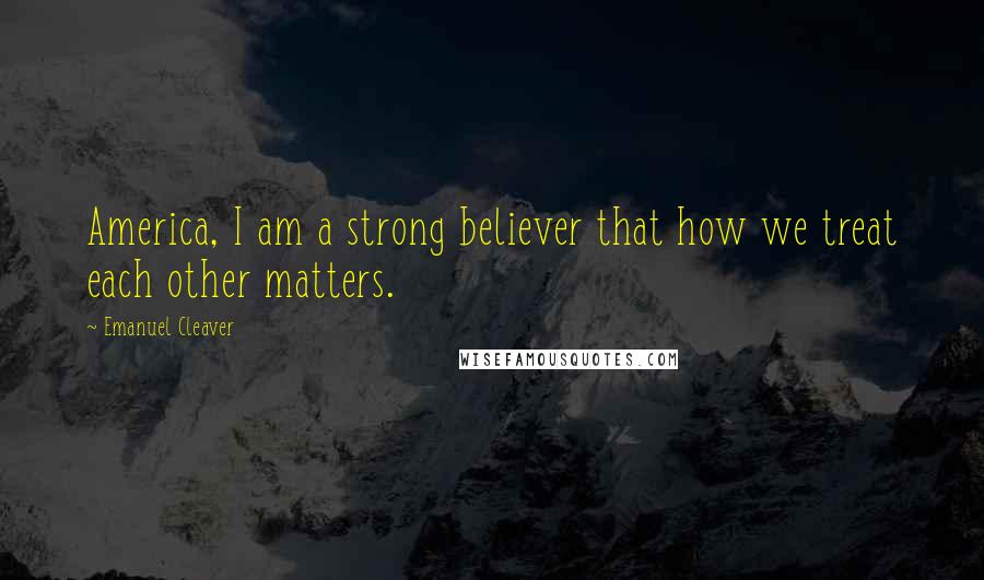Emanuel Cleaver Quotes: America, I am a strong believer that how we treat each other matters.