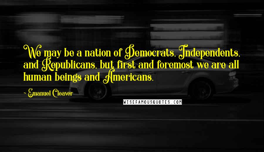 Emanuel Cleaver Quotes: We may be a nation of Democrats, Independents, and Republicans, but first and foremost we are all human beings and Americans.