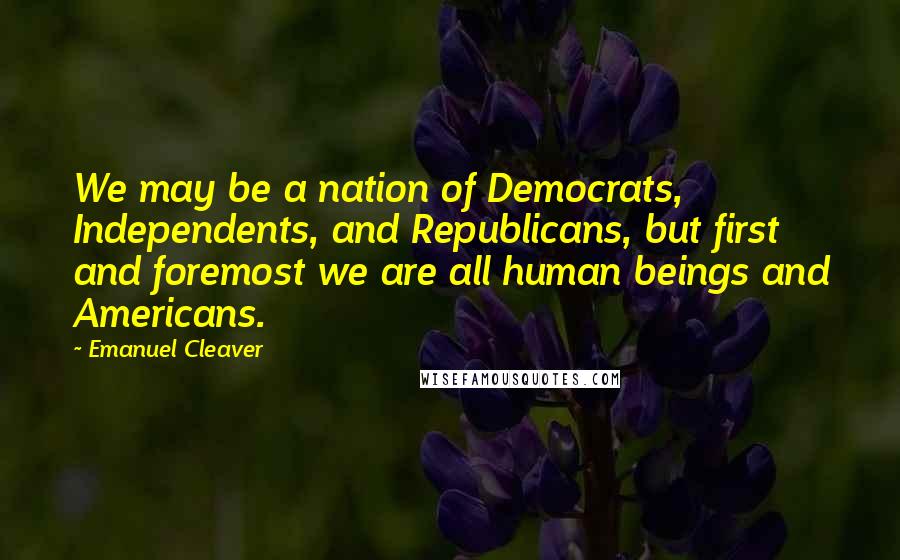 Emanuel Cleaver Quotes: We may be a nation of Democrats, Independents, and Republicans, but first and foremost we are all human beings and Americans.