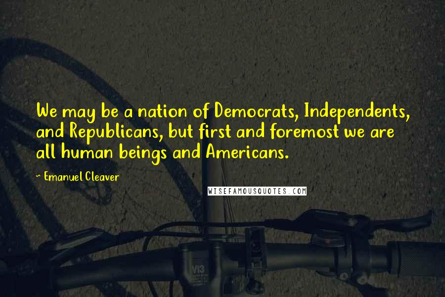 Emanuel Cleaver Quotes: We may be a nation of Democrats, Independents, and Republicans, but first and foremost we are all human beings and Americans.