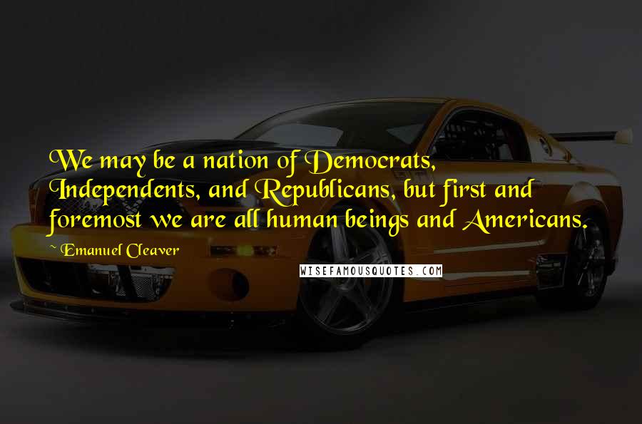 Emanuel Cleaver Quotes: We may be a nation of Democrats, Independents, and Republicans, but first and foremost we are all human beings and Americans.