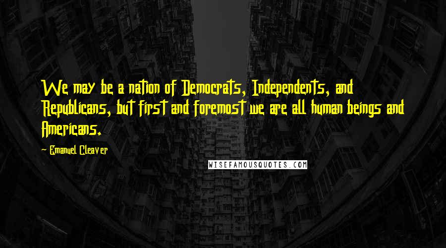 Emanuel Cleaver Quotes: We may be a nation of Democrats, Independents, and Republicans, but first and foremost we are all human beings and Americans.