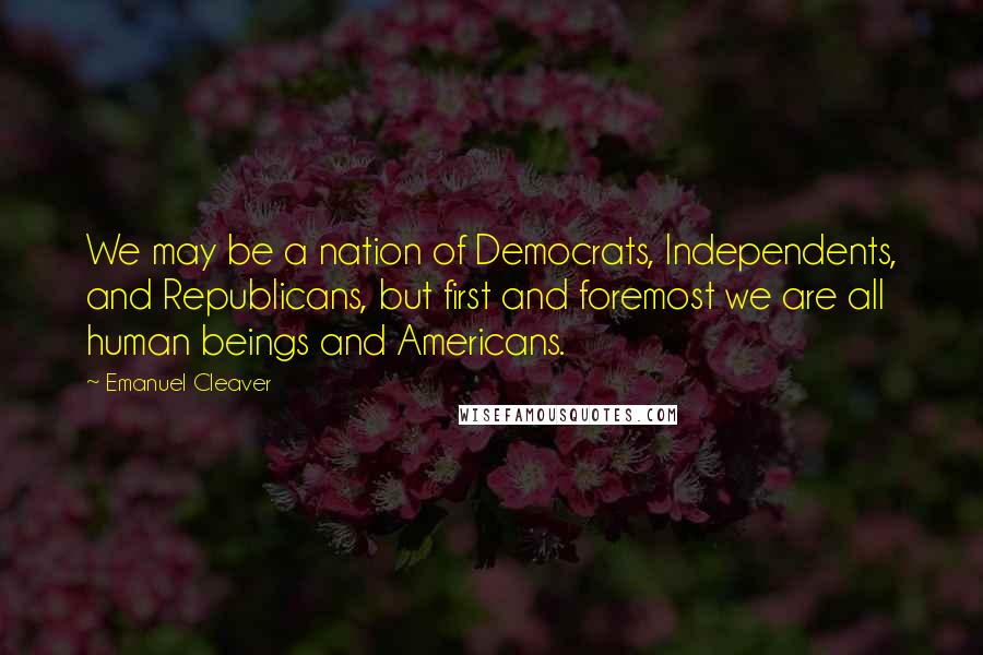 Emanuel Cleaver Quotes: We may be a nation of Democrats, Independents, and Republicans, but first and foremost we are all human beings and Americans.