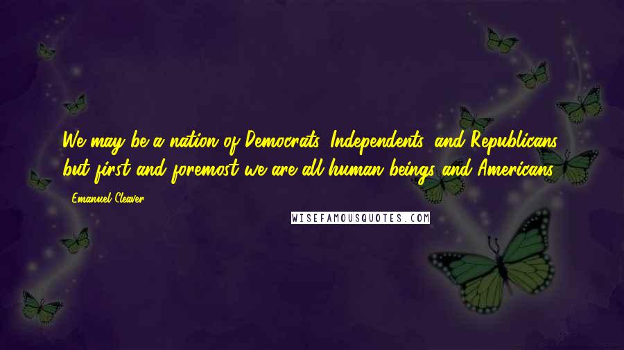 Emanuel Cleaver Quotes: We may be a nation of Democrats, Independents, and Republicans, but first and foremost we are all human beings and Americans.