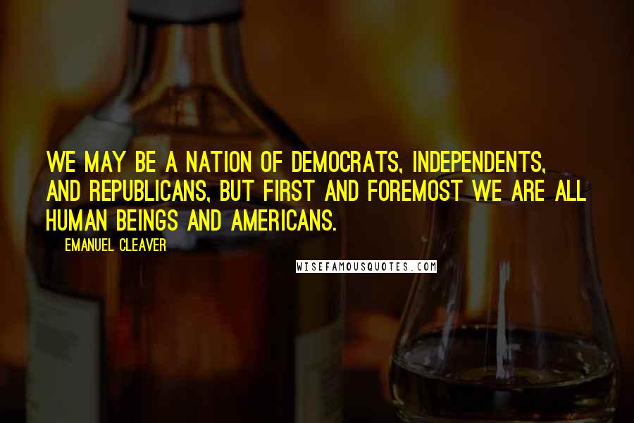 Emanuel Cleaver Quotes: We may be a nation of Democrats, Independents, and Republicans, but first and foremost we are all human beings and Americans.