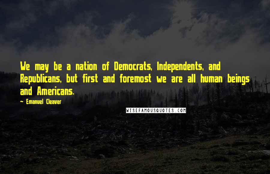 Emanuel Cleaver Quotes: We may be a nation of Democrats, Independents, and Republicans, but first and foremost we are all human beings and Americans.