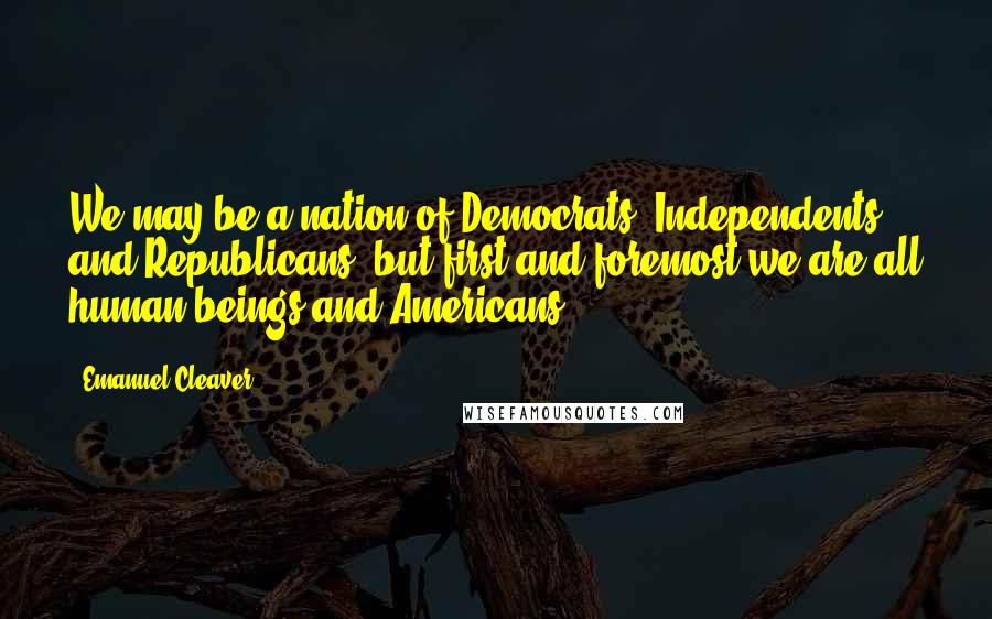 Emanuel Cleaver Quotes: We may be a nation of Democrats, Independents, and Republicans, but first and foremost we are all human beings and Americans.