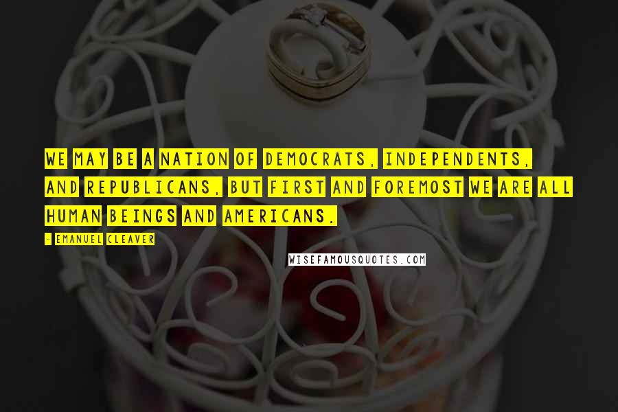 Emanuel Cleaver Quotes: We may be a nation of Democrats, Independents, and Republicans, but first and foremost we are all human beings and Americans.