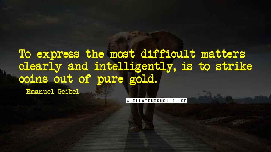 Emanuel Geibel Quotes: To express the most difficult matters clearly and intelligently, is to strike coins out of pure gold.