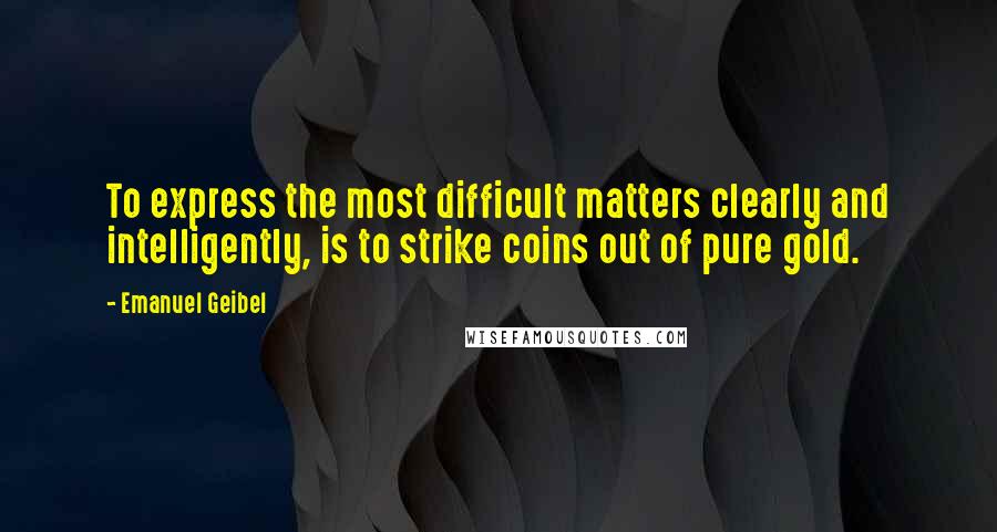 Emanuel Geibel Quotes: To express the most difficult matters clearly and intelligently, is to strike coins out of pure gold.