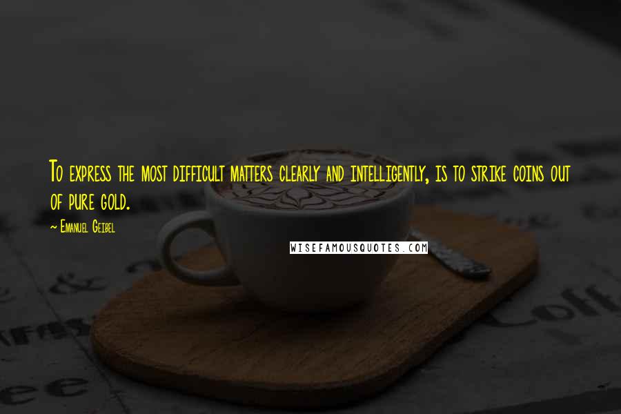 Emanuel Geibel Quotes: To express the most difficult matters clearly and intelligently, is to strike coins out of pure gold.