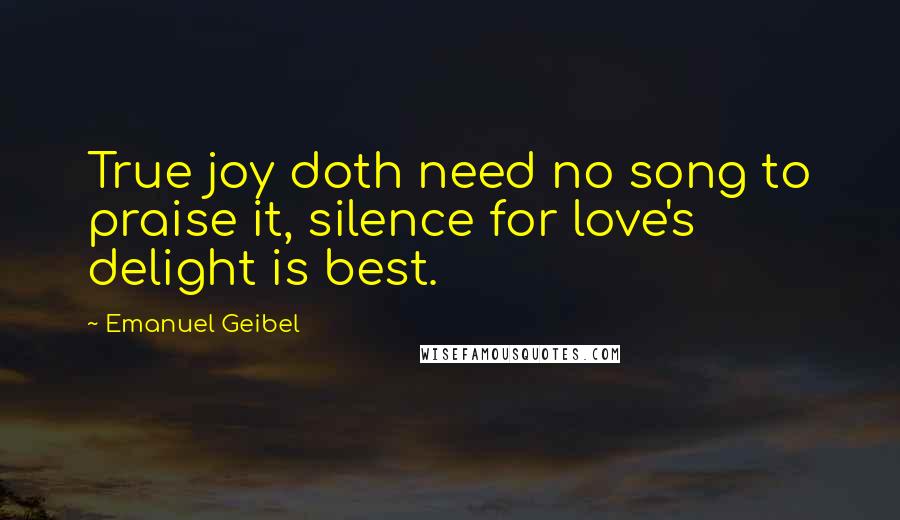 Emanuel Geibel Quotes: True joy doth need no song to praise it, silence for love's delight is best.