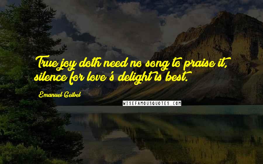 Emanuel Geibel Quotes: True joy doth need no song to praise it, silence for love's delight is best.