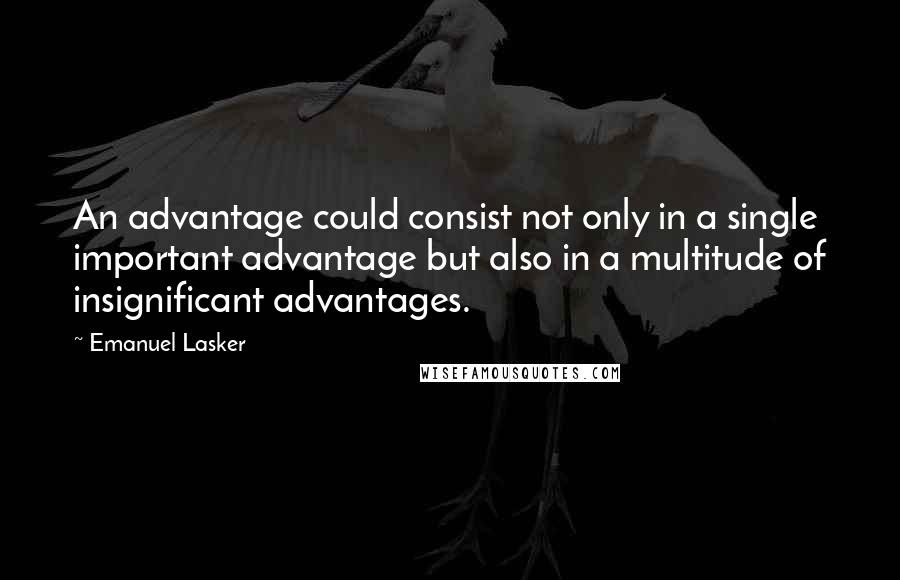 Emanuel Lasker Quotes: An advantage could consist not only in a single important advantage but also in a multitude of insignificant advantages.