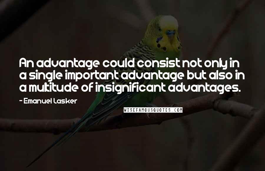 Emanuel Lasker Quotes: An advantage could consist not only in a single important advantage but also in a multitude of insignificant advantages.