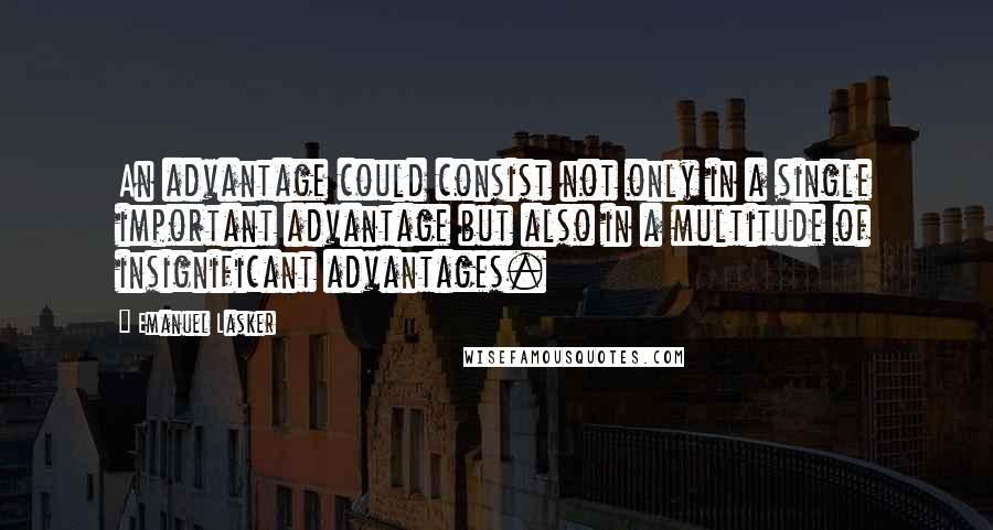 Emanuel Lasker Quotes: An advantage could consist not only in a single important advantage but also in a multitude of insignificant advantages.