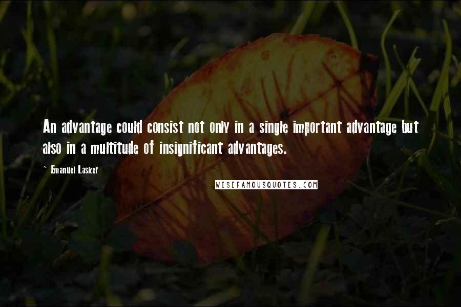 Emanuel Lasker Quotes: An advantage could consist not only in a single important advantage but also in a multitude of insignificant advantages.