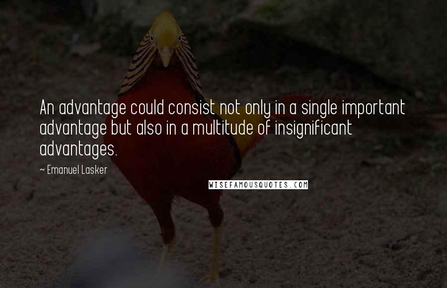 Emanuel Lasker Quotes: An advantage could consist not only in a single important advantage but also in a multitude of insignificant advantages.