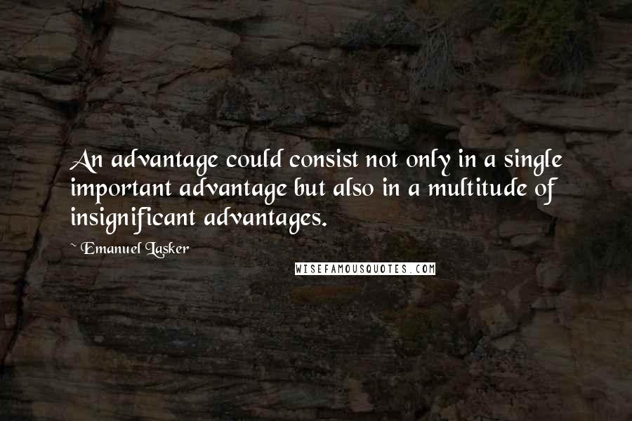 Emanuel Lasker Quotes: An advantage could consist not only in a single important advantage but also in a multitude of insignificant advantages.