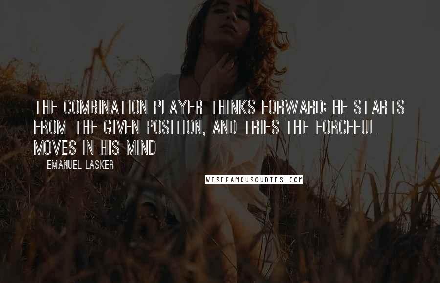 Emanuel Lasker Quotes: The combination player thinks forward; he starts from the given position, and tries the forceful moves in his mind