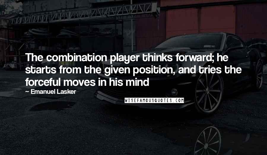 Emanuel Lasker Quotes: The combination player thinks forward; he starts from the given position, and tries the forceful moves in his mind